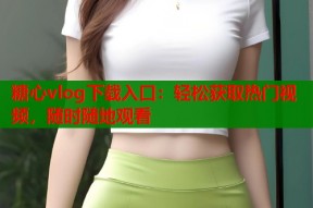 糖心vlog下载入口：轻松获取热门视频，随时随地观看