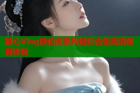 糖心Vlog唐伯虎系列精彩合集高清观看体验