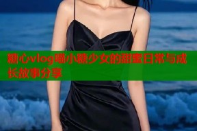 糖心vlog喵小糖少女的甜蜜日常与成长故事分享