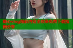 糖心vlog精彩内容全收录免费下载指南分享