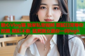糖心Vlog猫 独家私密视频 甜腻日常等你挖掘 精彩不断 猛男靓女邀你一同high