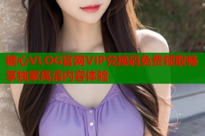 糖心VLOG官网VIP兑换码免费领取畅享独家高清内容体验