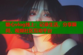 糖心vlog线上：记录生活，分享瞬间，视频社区互动平台