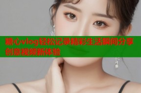 糖心vlog轻松记录精彩生活瞬间分享创意视频新体验