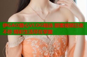 伊GAO糖心VLOG精选 甜蜜视频日夜不停 精彩生活尽在掌握