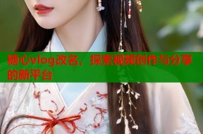 糖心vlog改名，探索视频创作与分享的新平台