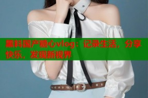 黑料国产糖心vlog：记录生活，分享快乐，发现新视界