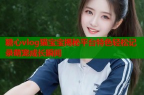 糖心vlog猫宝宝揭秘平台特色轻松记录萌宠成长瞬间