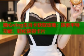 糖心vlog生肖卡获取攻略：探索平特功能，轻松获得卡片