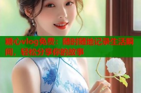 糖心vlog免费：随时随地记录生活瞬间，轻松分享你的故事