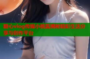 糖心vlog传媒小桃酱揭秘精彩生活分享与创作平台