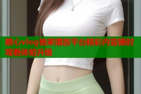 糖心vlog独家播放平台精彩内容随时观看体验升级