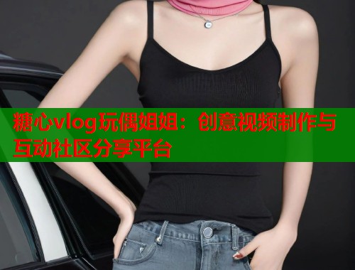 糖心vlog玩偶姐姐：创意视频制作与互动社区分享平台  第1张