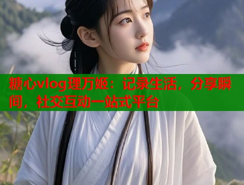 糖心vlog理万姬：记录生活，分享瞬间，社交互动一站式平台  第1张