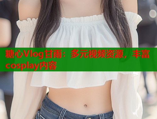 糖心Vlog甘雨：多元视频资源，丰富cosplay内容  第2张