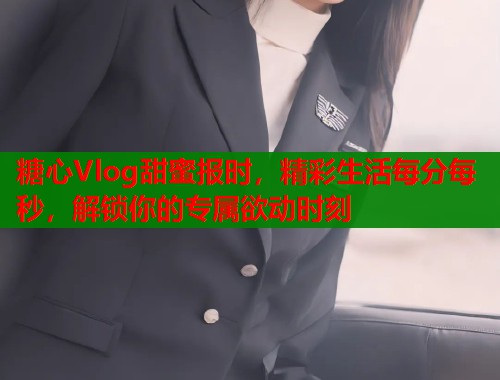 糖心Vlog甜蜜报时，精彩生活每分每秒，解锁你的专属欲动时刻  第1张