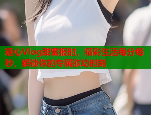 糖心Vlog甜蜜报时，精彩生活每分每秒，解锁你的专属欲动时刻  第2张
