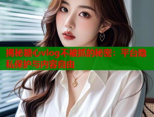 揭秘糖心vlog不被抓的秘密：平台隐私保护与内容自由  第1张