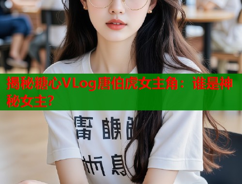 揭秘糖心VLog唐伯虎女主角：谁是神秘女主？  第1张