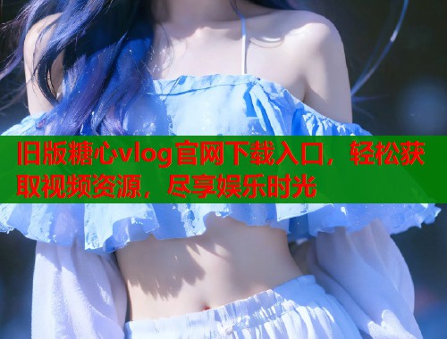 旧版糖心vlog官网下载入口，轻松获取视频资源，尽享娱乐时光  第1张