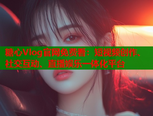 糖心Vlog官网免费看：短视频创作、社交互动、直播娱乐一体化平台  第1张