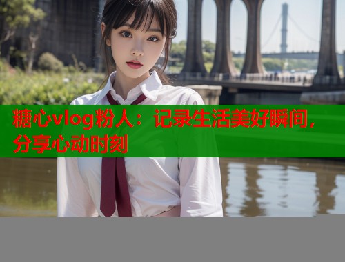 糖心vlog粉人：记录生活美好瞬间，分享心动时刻  第1张