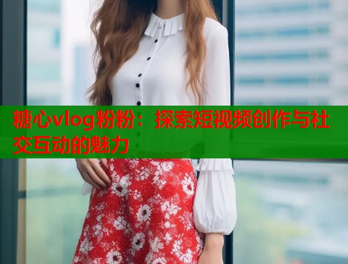 糖心vlog粉粉：探索短视频创作与社交互动的魅力  第1张