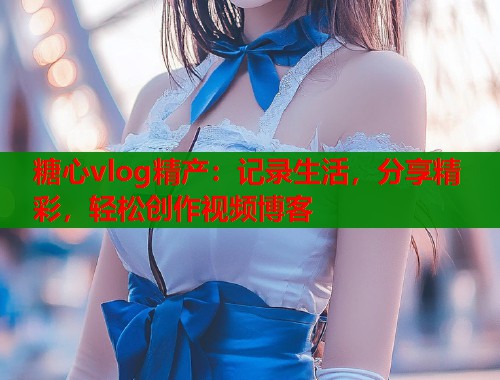糖心vlog精产：记录生活，分享精彩，轻松创作视频博客  第2张