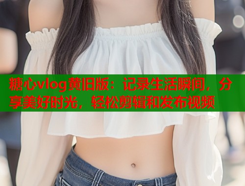 糖心vlog黄旧版：记录生活瞬间，分享美好时光，轻松剪辑和发布视频  第1张