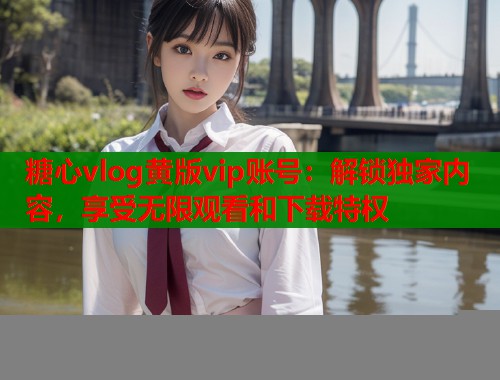 糖心vlog黄版vip账号：解锁独家内容，享受无限观看和下载特权  第2张