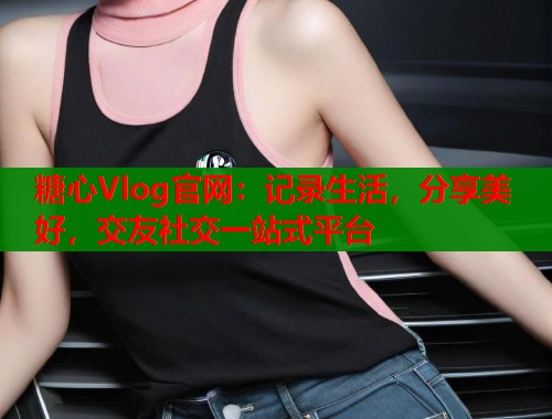 糖心Vlog官网：记录生活，分享美好，交友社交一站式平台  第1张