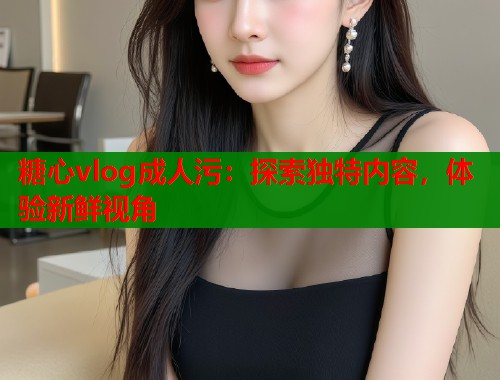 糖心vlog成人污：探索独特内容，体验新鲜视角  第1张