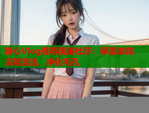 糖心Vlog推荐国美杜莎：保湿滋润，深层清洁，净化毛孔  第1张