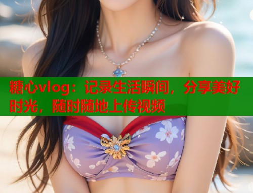 糖心vlog：记录生活瞬间，分享美好时光，随时随地上传视频  第1张