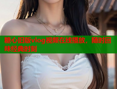 糖心旧版vlog视频在线播放，随时回味经典时刻  第1张