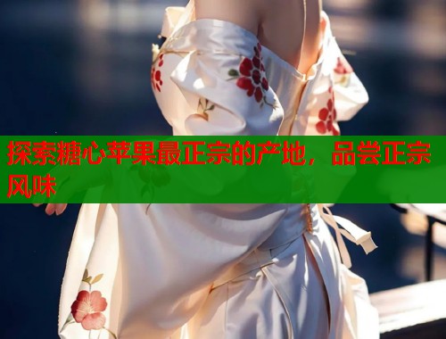 探索糖心苹果最正宗的产地，品尝正宗风味  第1张