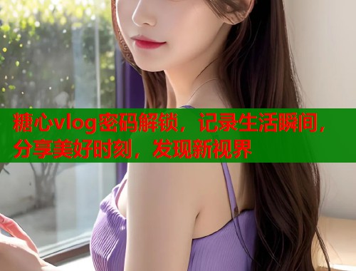 糖心vlog密码解锁，记录生活瞬间，分享美好时刻，发现新视界  第2张