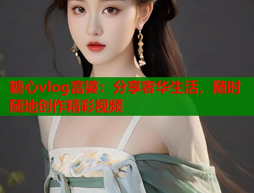 糖心vlog富婆：分享奢华生活，随时随地创作精彩视频  第1张