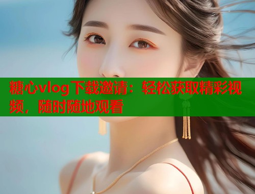 糖心vlog下载邀请：轻松获取精彩视频，随时随地观看  第1张