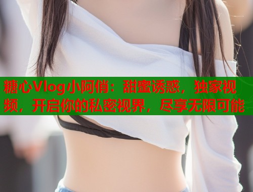 糖心Vlog小阿俏：甜蜜诱惑，独家视频，开启你的私密视界，尽享无限可能  第1张