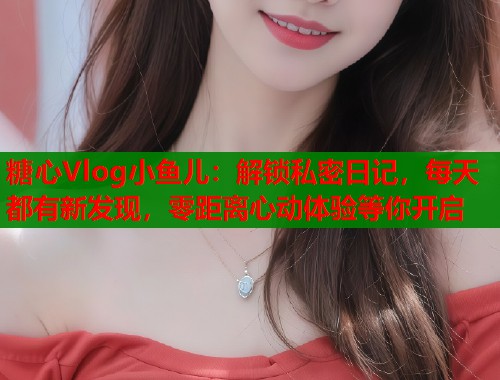 糖心Vlog小鱼儿：解锁私密日记，每天都有新发现，零距离心动体验等你开启  第1张
