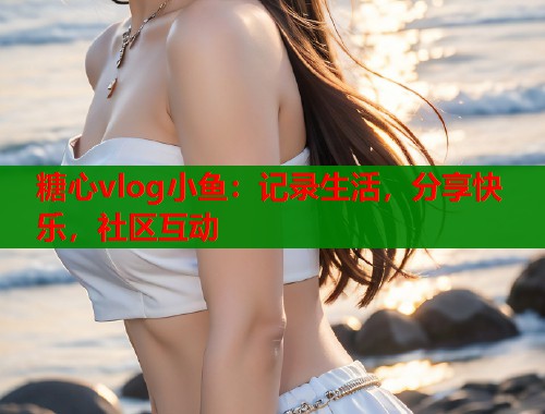 糖心vlog小鱼：记录生活，分享快乐，社区互动  第1张