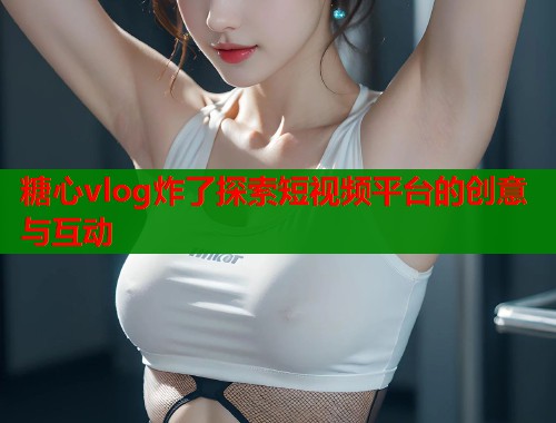 糖心vlog炸了探索短视频平台的创意与互动  第1张