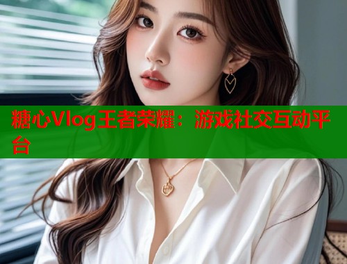 糖心Vlog王者荣耀：游戏社交互动平台  第1张