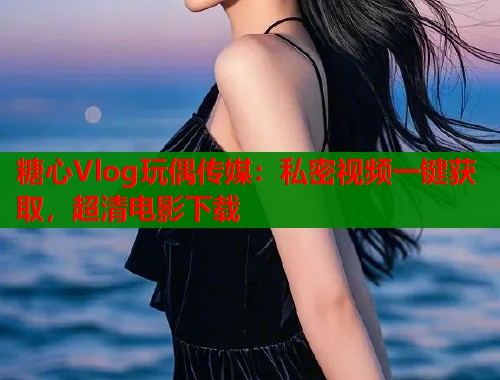 糖心Vlog玩偶传媒：私密视频一键获取，超清电影下载  第1张
