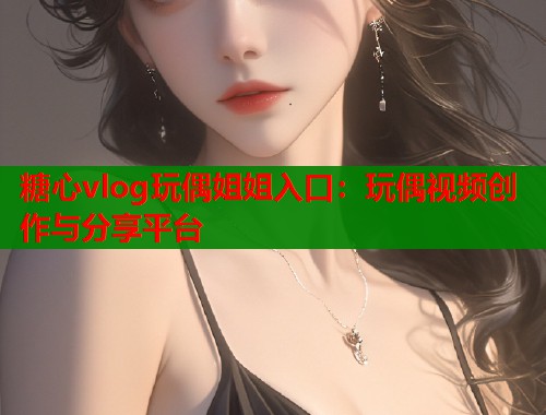 糖心vlog玩偶姐姐入口：玩偶视频创作与分享平台  第1张