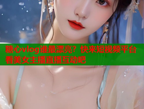糖心vlog谁最漂亮？快来短视频平台看美女主播直播互动吧  第1张