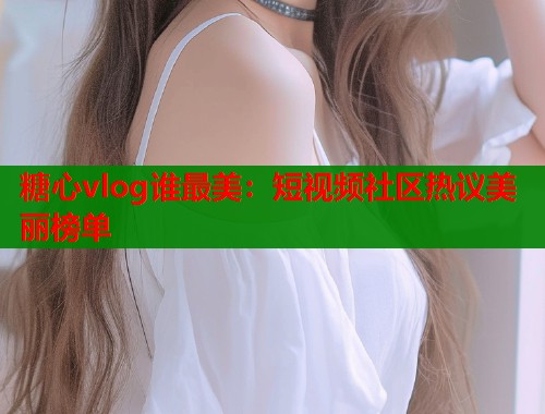 糖心vlog谁最美：短视频社区热议美丽榜单  第1张