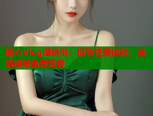 糖心Vlog谭晓彤：极致性爱体验，高清视频免费观看  第1张