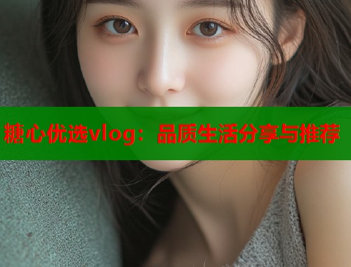 糖心优选vlog：品质生活分享与推荐  第1张